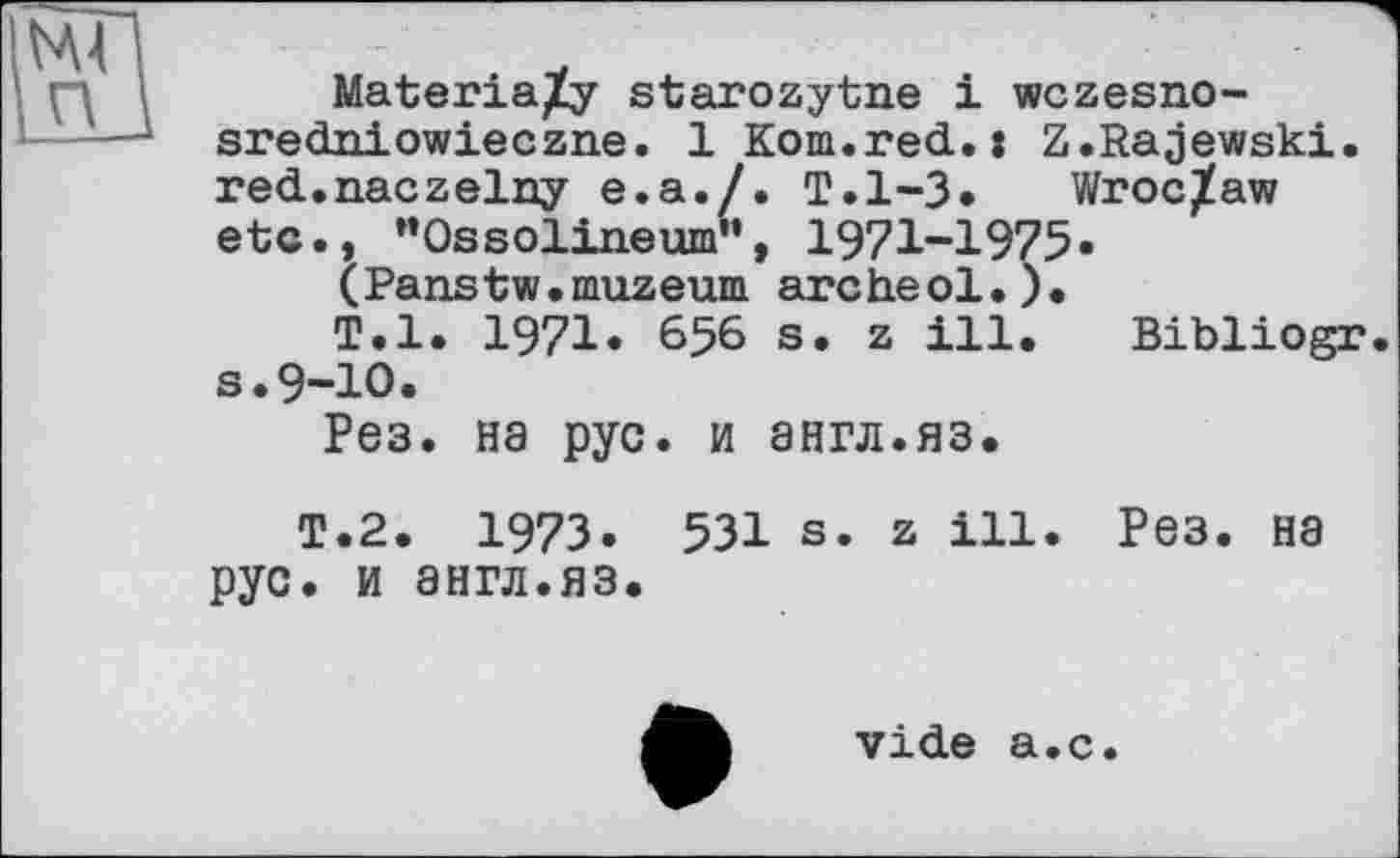 ﻿Materia^y starozytne і wczesno-sredniowieczne. 1 Kom.red.: Z.Rajewski, red.naczelny e.a./. T.l-3. Wroclaw etc., "Ossolineum", 1971-1975.
(Panstw.muzeum archeol.).
T.l. 1971» 656 s. z ill, Bibliogr s.9-10.
Рез. на рус. и англ.яз.
T.2. 1973. 531 s. z ill. Рез. на рус. и англ.яз.
vide а.с.